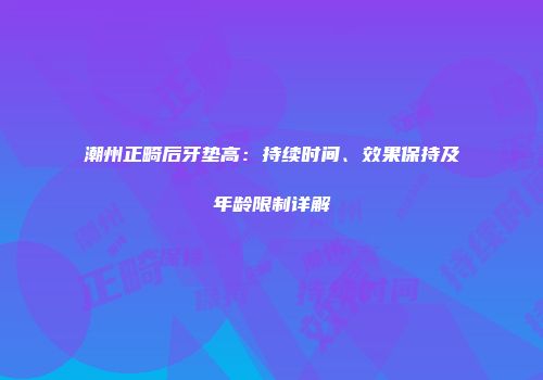 潮州正畸后牙垫高：持续时间、效果保持及年龄限制详解