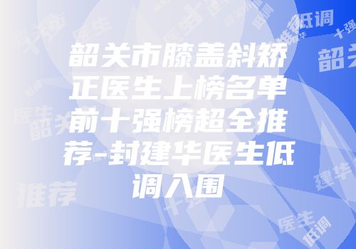 韶关市膝盖斜矫正医生上榜名单前十强榜超全推荐-封建华医生低调入围