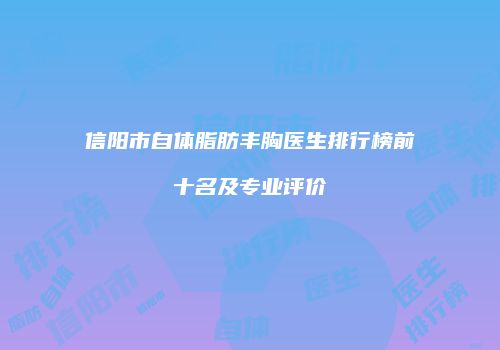 信阳市自体脂肪丰胸医生排行榜前十名及专业评价
