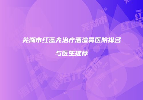 芜湖市红蓝光治疗酒渣鼻医院排名与医生推荐