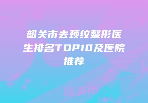 韶关市去颈纹整形医生排名TOP10及医院推荐