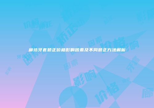 廊坊牙套矫正价格影响因素及不同矫正方法解析