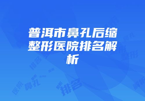 普洱市鼻孔后缩整形医院排名解析