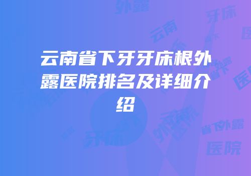 云南省下牙牙床根外露医院排名及详细介绍