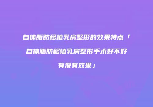 自体脂肪移植乳房整形的效果特点「自体脂肪移植乳房整形手术好不好有没有效果」