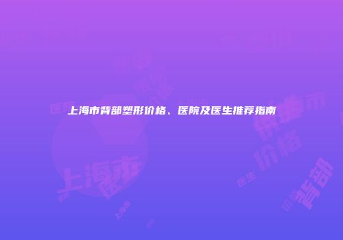 上海市背部塑形价格、医院及医生推荐指南