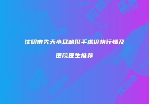 沈阳市先天小耳畸形手术价格行情及医院医生推荐