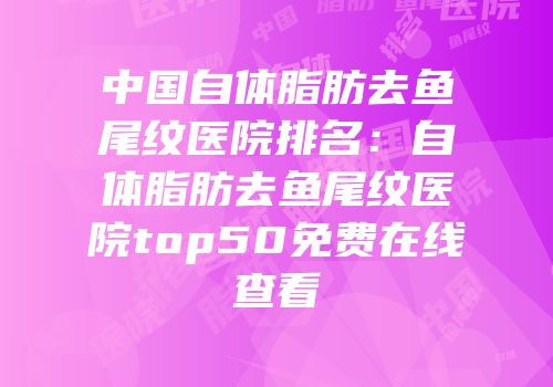 中国自体脂肪去鱼尾纹医院排名：自体脂肪去鱼尾纹医院top50免费在线查看
