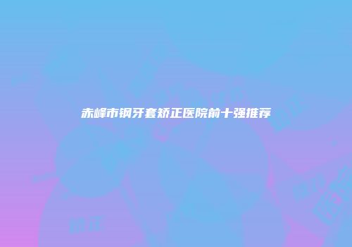 赤峰市钢牙套矫正医院前十强推荐