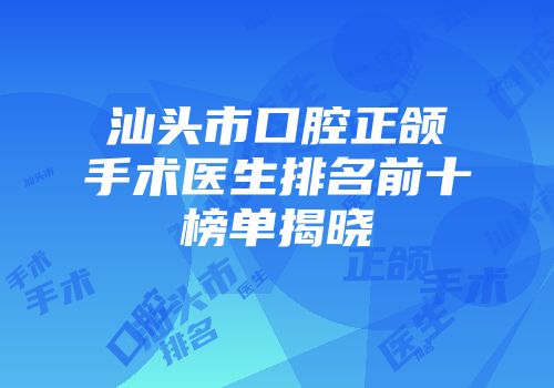 汕头市口腔正颌手术医生排名前十榜单揭晓