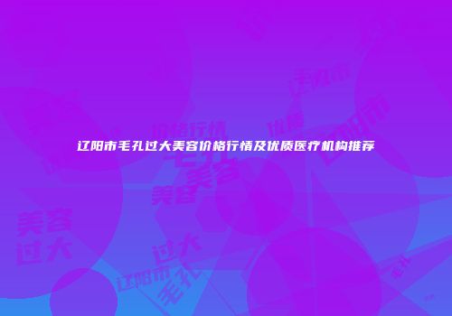 辽阳市毛孔过大美容价格行情及优质医疗机构推荐