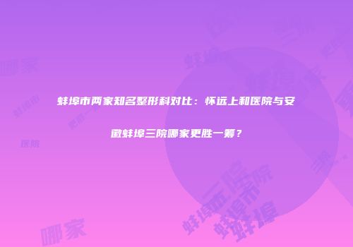 蚌埠市两家知名整形科对比：怀远上和医院与安徽蚌埠三院哪家更胜一筹？