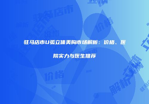 驻马店市U弧立体美胸市场解析：价格、医院实力与医生推荐