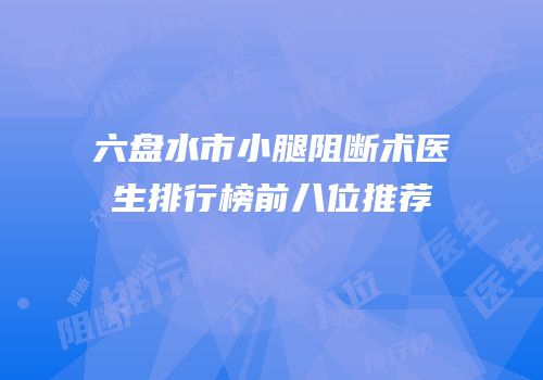 六盘水市小腿阻断术医生排行榜前八位推荐