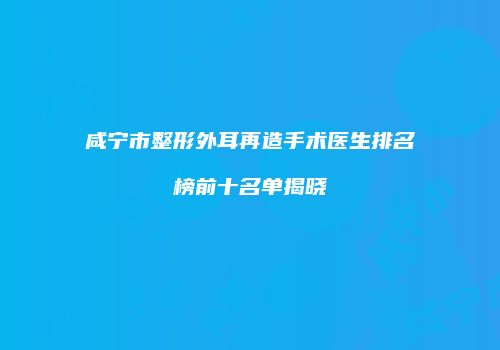 咸宁市整形外耳再造手术医生排名榜前十名单揭晓