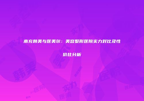 南充韩美与医美尔：美容整形医院实力对比及性价比分析