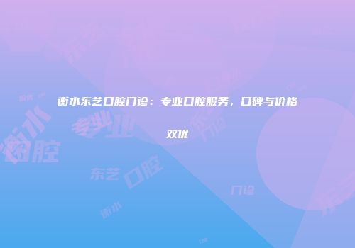 衡水东艺口腔门诊：专业口腔服务，口碑与价格双优