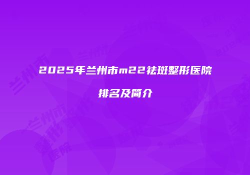 2025年兰州市m22祛斑整形医院排名及简介