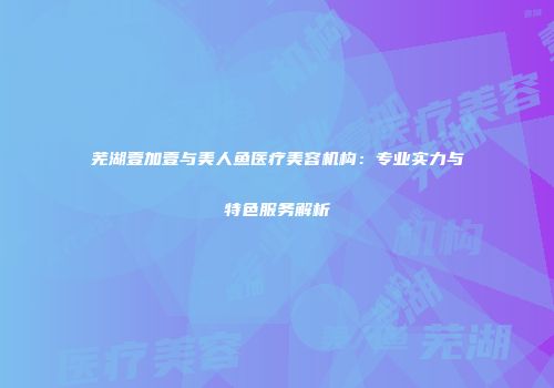 芜湖壹加壹与美人鱼医疗美容机构：专业实力与特色服务解析