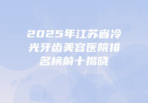 2025年江苏省冷光牙齿美容医院排名榜前十揭晓