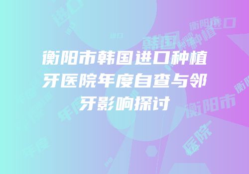 衡阳市韩国进口种植牙医院年度自查与邻牙影响探讨