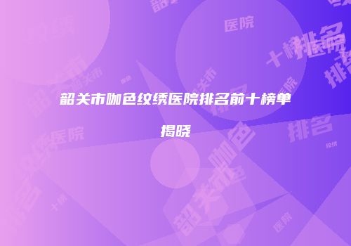 韶关市咖色纹绣医院排名前十榜单揭晓