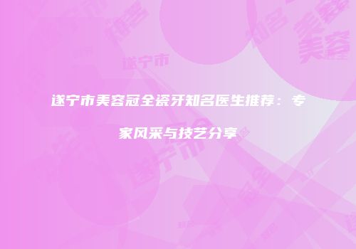 遂宁市美容冠全瓷牙知名医生推荐：专家风采与技艺分享