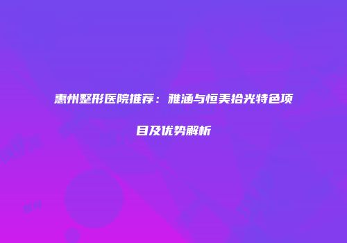 惠州整形医院推荐：雅涵与恒美拾光特色项目及优势解析