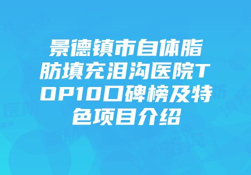 景德镇市自体脂肪填充泪沟医院TOP10口碑榜及特色项目介绍