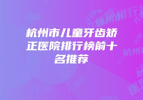 杭州市儿童牙齿矫正医院排行榜前十名推荐