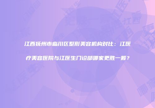 江西抚州市临川区整形美容机构对比：江医疗美容医院与江医生门诊部哪家更胜一筹？