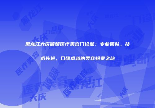 黑龙江大庆倾颜医疗美容门诊部：专业团队，技术先进，口碑卓越的美容蜕变之旅