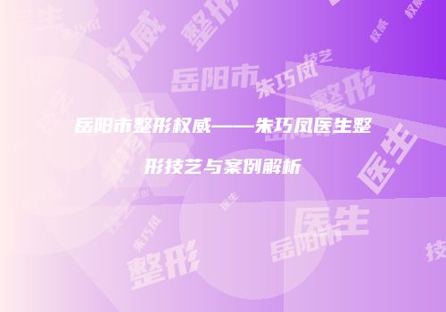 岳阳市整形权威——朱巧凤医生整形技艺与案例解析