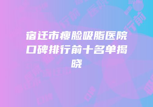 宿迁市瘦脸吸脂医院口碑排行前十名单揭晓