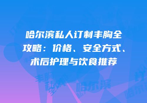 哈尔滨私人订制丰胸全攻略：价格、安全方式、术后护理与饮食推荐