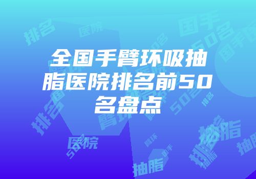 全国手臂环吸抽脂医院排名前50名盘点