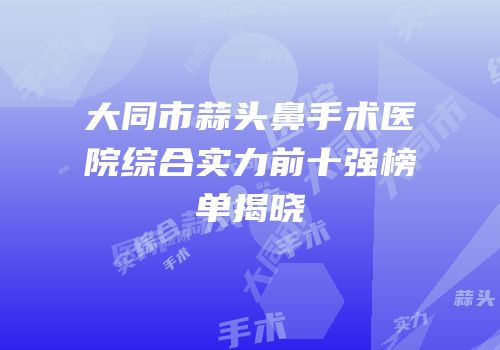 大同市蒜头鼻手术医院综合实力前十强榜单揭晓