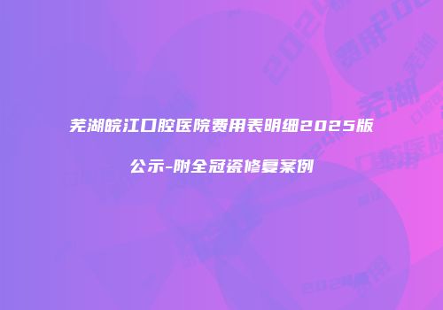 芜湖皖江口腔医院费用表明细2025版公示-附全冠瓷修复案例