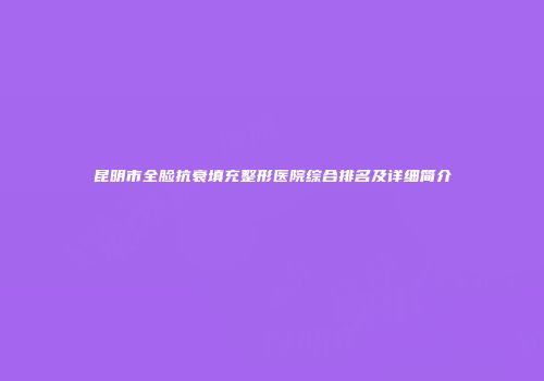 昆明市全脸抗衰填充整形医院综合排名及详细简介