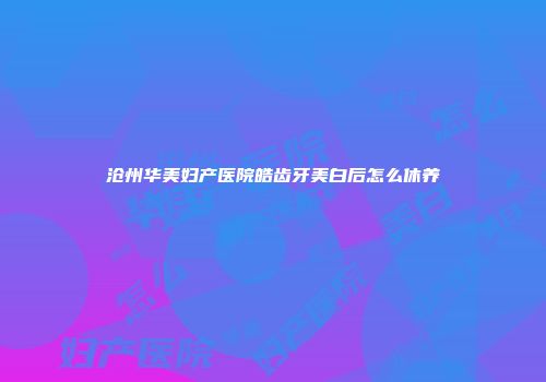 沧州华美妇产医院皓齿牙美白后怎么休养