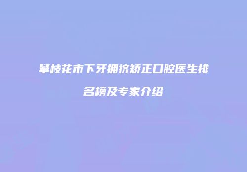 攀枝花市下牙拥挤矫正口腔医生排名榜及专家介绍
