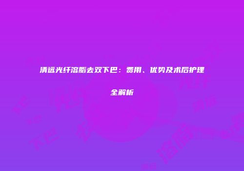 清远光纤溶脂去双下巴：费用、优势及术后护理全解析