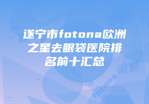 遂宁市fotona欧洲之星去眼袋医院排名前十汇总
