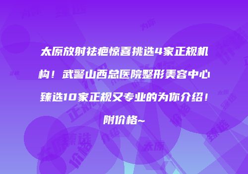 太原放射祛疤惊喜挑选4家正规机构！武警山西总医院整形美容中心臻选10家正规又专业的为你介绍！附价格~
