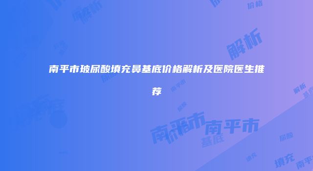 南平市玻尿酸填充鼻基底价格解析及医院医生推荐
