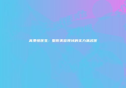 高景恒医生：整形美容领域的实力派名医