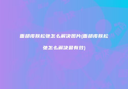 面部皮肤松弛怎么解决图片(面部皮肤松弛怎么解决最有效)