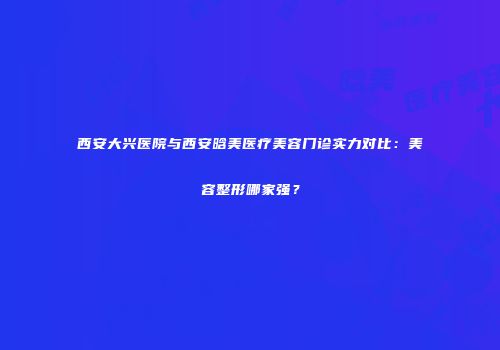 西安大兴医院与西安晗美医疗美容门诊实力对比：美容整形哪家强？