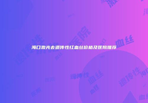 海口激光去遗传性红血丝价格及医院推荐