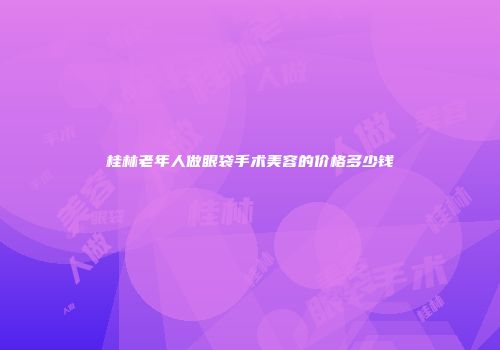 桂林老年人做眼袋手术美容的价格多少钱